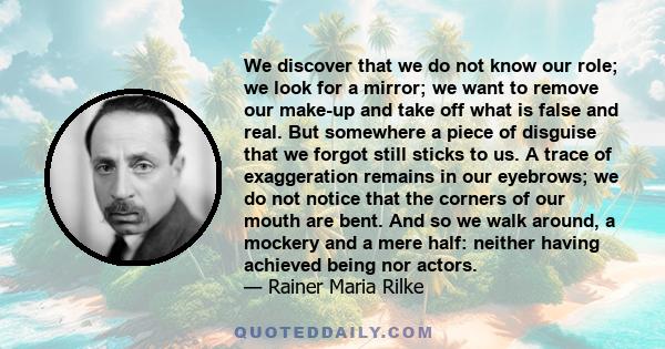 We discover that we do not know our role; we look for a mirror; we want to remove our make-up and take off what is false and real. But somewhere a piece of disguise that we forgot still sticks to us. A trace of