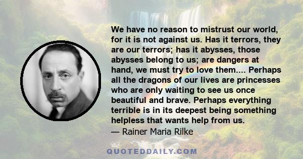 We have no reason to mistrust our world, for it is not against us. Has it terrors, they are our terrors; has it abysses, those abysses belong to us; are dangers at hand, we must try to love them.... Perhaps all the