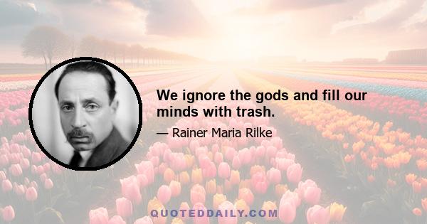 We ignore the gods and fill our minds with trash.