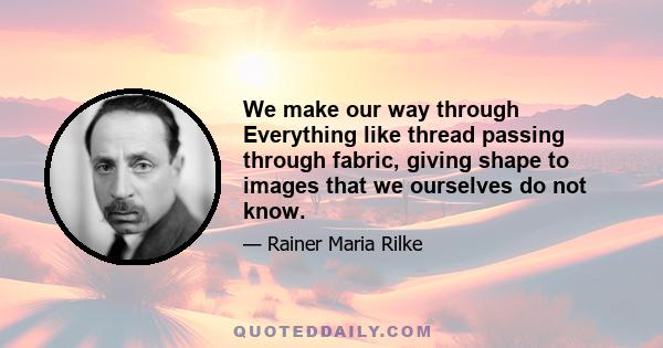 We make our way through Everything like thread passing through fabric, giving shape to images that we ourselves do not know.