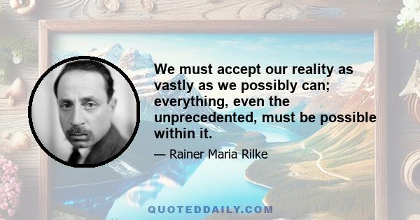 We must accept our reality as vastly as we possibly can; everything, even the unprecedented, must be possible within it.