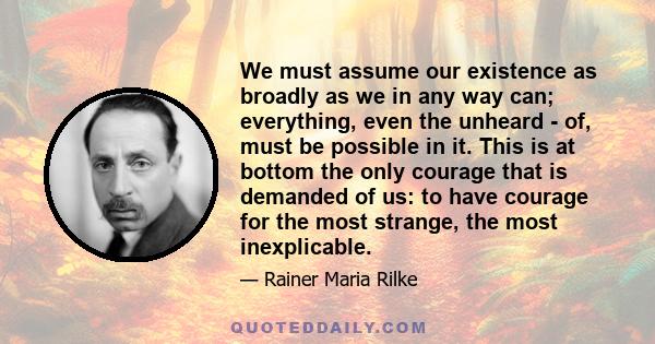 We must assume our existence as broadly as we in any way can; everything, even the unheard - of, must be possible in it. This is at bottom the only courage that is demanded of us: to have courage for the most strange,