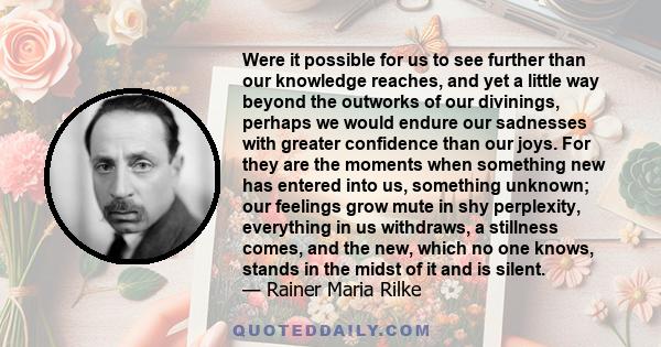 Were it possible for us to see further than our knowledge reaches, and yet a little way beyond the outworks of our divinings, perhaps we would endure our sadnesses with greater confidence than our joys. For they are the 