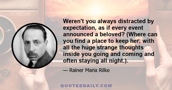 Weren't you always distracted by expectation, as if every event announced a beloved? (Where can you find a place to keep her, with all the huge strange thoughts inside you going and coming and often staying all night.).