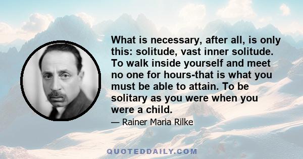 What is necessary, after all, is only this: solitude, vast inner solitude. To walk inside yourself and meet no one for hours-that is what you must be able to attain. To be solitary as you were when you were a child.