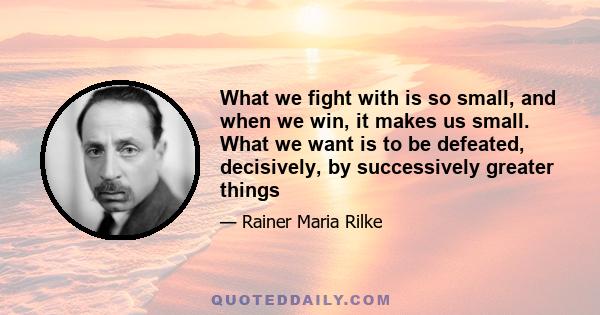 What we fight with is so small, and when we win, it makes us small. What we want is to be defeated, decisively, by successively greater things