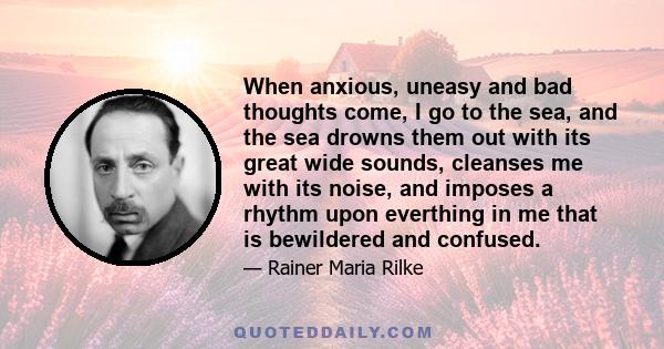 When anxious, uneasy and bad thoughts come, I go to the sea, and the sea drowns them out with its great wide sounds, cleanses me with its noise, and imposes a rhythm upon everthing in me that is bewildered and confused.