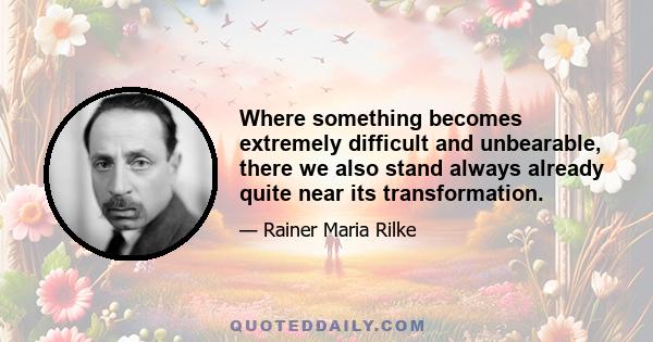 Where something becomes extremely difficult and unbearable, there we also stand always already quite near its transformation.