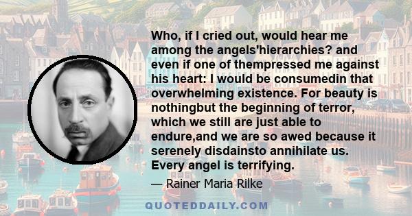 Who, if I cried out, would hear me among the angels'hierarchies? and even if one of thempressed me against his heart: I would be consumedin that overwhelming existence. For beauty is nothingbut the beginning of terror,