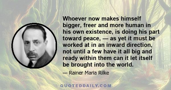 Whoever now makes himself bigger, freer and more human in his own existence, is doing his part toward peace, — as yet it must be worked at in an inward direction, not until a few have it all big and ready within them