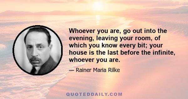 Whoever you are, go out into the evening, leaving your room, of which you know every bit; your house is the last before the infinite, whoever you are.
