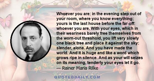 Whoever you are: in the evening step out of your room, where you know everything; yours is the last house before the far-off: whoever you are. With your eyes, which in their weariness barely free themselves from the