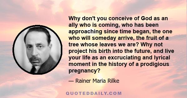 Why don't you conceive of God as an ally who is coming, who has been approaching since time began, the one who will someday arrive, the fruit of a tree whose leaves we are? Why not project his birth into the future, and 