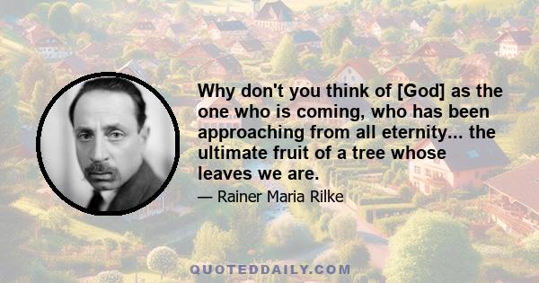 Why don't you think of [God] as the one who is coming, who has been approaching from all eternity... the ultimate fruit of a tree whose leaves we are.