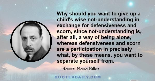 Why should you want to give up a child's wise not-understanding in exchange for defensiveness and scorn, since not-understanding is, after all, a way of being alone, whereas defensiveness and scorn are a participation