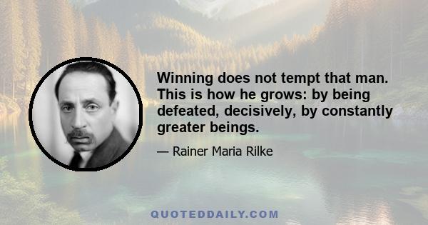 Winning does not tempt that man. This is how he grows: by being defeated, decisively, by constantly greater beings.