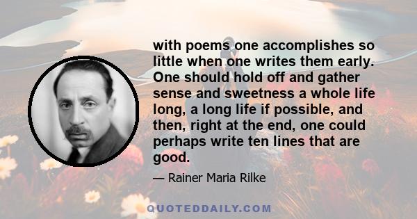 with poems one accomplishes so little when one writes them early. One should hold off and gather sense and sweetness a whole life long, a long life if possible, and then, right at the end, one could perhaps write ten