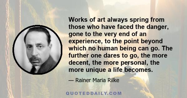 Works of art always spring from those who have faced the danger, gone to the very end of an experience, to the point beyond which no human being can go. The further one dares to go, the more decent, the more personal,