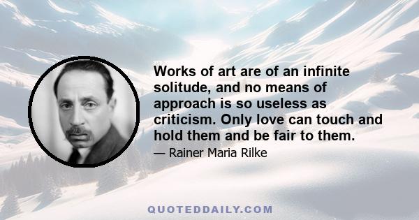 Works of art are of an infinite solitude, and no means of approach is so useless as criticism. Only love can touch and hold them and be fair to them.