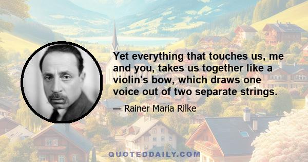 Yet everything that touches us, me and you, takes us together like a violin's bow, which draws one voice out of two separate strings.