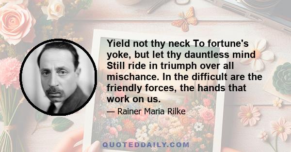 Yield not thy neck To fortune's yoke, but let thy dauntless mind Still ride in triumph over all mischance. In the difficult are the friendly forces, the hands that work on us.