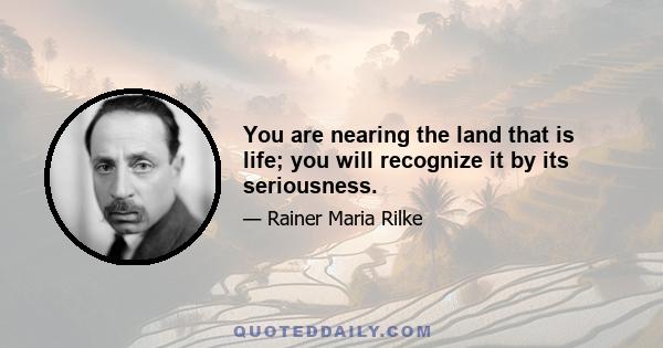 You are nearing the land that is life; you will recognize it by its seriousness.