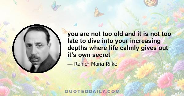 you are not too old and it is not too late to dive into your increasing depths where life calmly gives out it's own secret