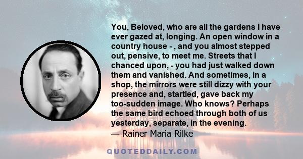 You, Beloved, who are all the gardens I have ever gazed at, longing. An open window in a country house - , and you almost stepped out, pensive, to meet me. Streets that I chanced upon, - you had just walked down them