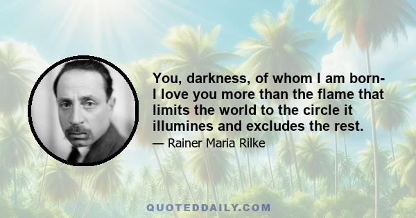 You, darkness, of whom I am born- I love you more than the flame that limits the world to the circle it illumines and excludes the rest.