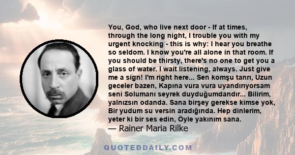 You, God, who live next door - If at times, through the long night, I trouble you with my urgent knocking - this is why: I hear you breathe so seldom. I know you're all alone in that room. If you should be thirsty,