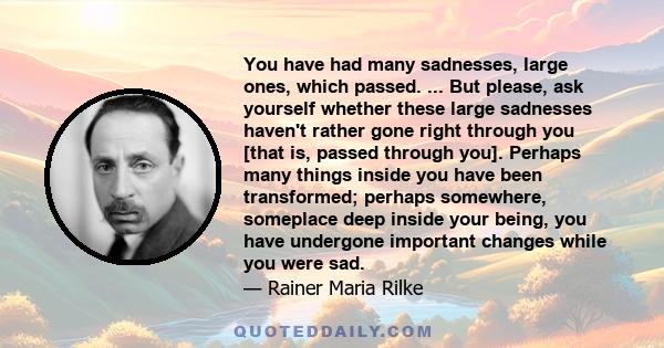 You have had many sadnesses, large ones, which passed. ... But please, ask yourself whether these large sadnesses haven't rather gone right through you [that is, passed through you]. Perhaps many things inside you have