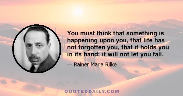 You must think that something is happening upon you, that life has not forgotten you, that it holds you in its hand; it will not let you fall.