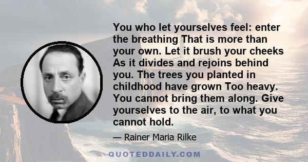 You who let yourselves feel: enter the breathing That is more than your own. Let it brush your cheeks As it divides and rejoins behind you. The trees you planted in childhood have grown Too heavy. You cannot bring them