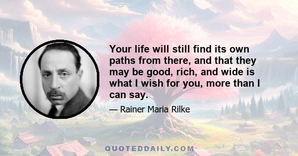 Your life will still find its own paths from there, and that they may be good, rich, and wide is what I wish for you, more than I can say.