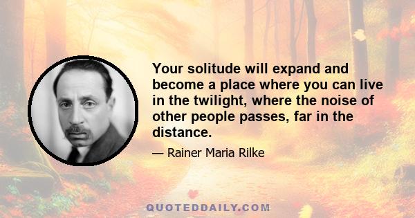 Your solitude will expand and become a place where you can live in the twilight, where the noise of other people passes, far in the distance.