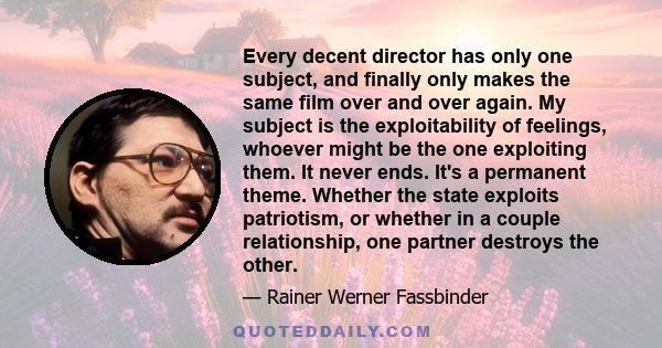 Every decent director has only one subject, and finally only makes the same film over and over again. My subject is the exploitability of feelings, whoever might be the one exploiting them. It never ends. It's a