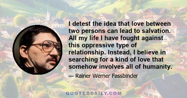 I detest the idea that love between two persons can lead to salvation. All my life I have fought against this oppressive type of relationship. Instead, I believe in searching for a kind of love that somehow involves all 