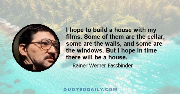 I hope to build a house with my films. Some of them are the cellar, some are the walls, and some are the windows. But I hope in time there will be a house.