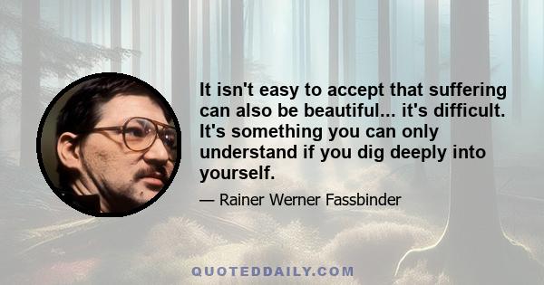 It isn't easy to accept that suffering can also be beautiful... it's difficult. It's something you can only understand if you dig deeply into yourself.