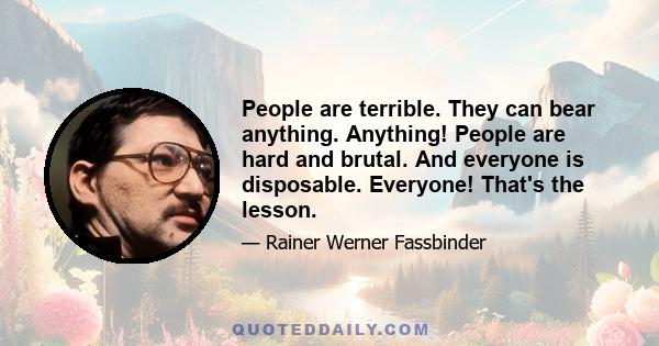 People are terrible. They can bear anything. Anything! People are hard and brutal. And everyone is disposable. Everyone! That's the lesson.