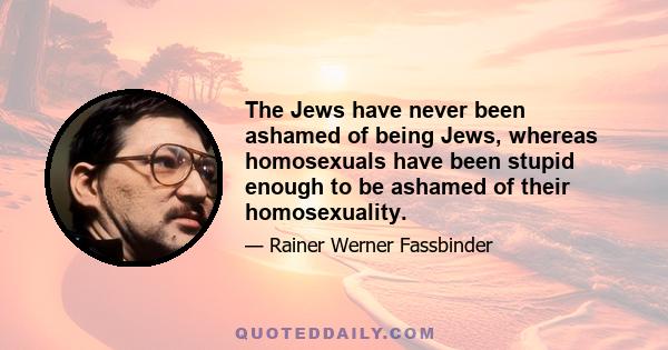 The Jews have never been ashamed of being Jews, whereas homosexuals have been stupid enough to be ashamed of their homosexuality.