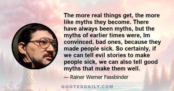 The more real things get, the more like myths they become. There have always been myths, but the myths of earlier times were, Im convinced, bad ones, because they made people sick. So certainly, if we can tell evil