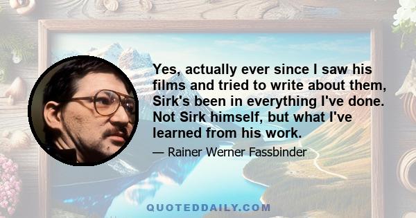 Yes, actually ever since I saw his films and tried to write about them, Sirk's been in everything I've done. Not Sirk himself, but what I've learned from his work.