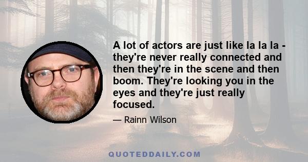 A lot of actors are just like la la la - they're never really connected and then they're in the scene and then boom. They're looking you in the eyes and they're just really focused.