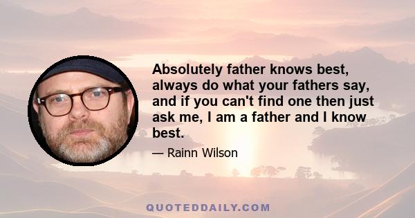 Absolutely father knows best, always do what your fathers say, and if you can't find one then just ask me, I am a father and I know best.