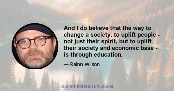 And I do believe that the way to change a society, to uplift people - not just their spirit, but to uplift their society and economic base - is through education.