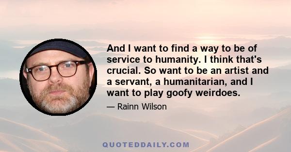 And I want to find a way to be of service to humanity. I think that's crucial. So want to be an artist and a servant, a humanitarian, and I want to play goofy weirdoes.