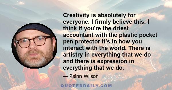 Creativity is absolutely for everyone. I firmly believe this. I think if you're the driest accountant with the plastic pocket pen protector it's in how you interact with the world. There is artistry in everything that