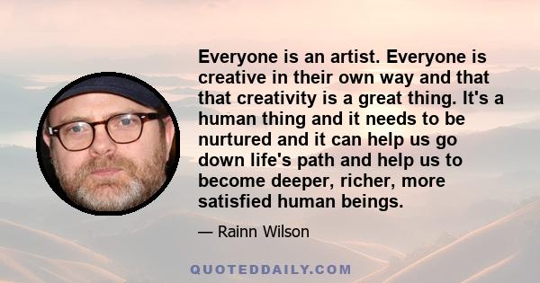 Everyone is an artist. Everyone is creative in their own way and that that creativity is a great thing. It's a human thing and it needs to be nurtured and it can help us go down life's path and help us to become deeper, 