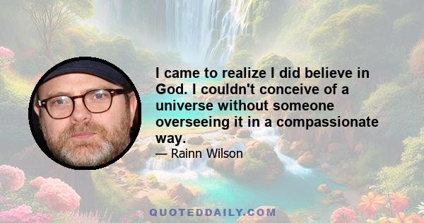 I came to realize I did believe in God. I couldn't conceive of a universe without someone overseeing it in a compassionate way.